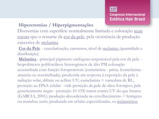 Hipercromias / Hiperpigmentações
Discromias com superfície normalmente limitada e coloração mais
escura que o restante da cor da pele, pela ocorrência de produção
excessiva de melanina
Cor da Pele - vascularização, carotenos, nível de melanina (quantidade e
distribuição)
Melanina - principal pigmento endógeno responsável pela cor da pele -
biopolímeros polifenólicos heterogêneos de alto PM coloração
acastanhada com função fotoprotetora (eumelanina - preta, feomelanina -
amarela ou avermelhada); produzida em resposta à exposição da pele à
radiação solar, difrata ou reflete UV; eumelanina = varredura de RL,
proteção ao DNA celular - vide proteção da pele de altos fototipos; pele
geneticamente negra - proteção 10-15X maior contra UV do que branca
(GARCIA, 2001); produção desordenada no envelhecimento = lentigens
ou manchas senis; produzida em células especializadas, os melanócitos
 