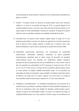 - - 11
está relacionado de manera directa y continua con las concentraciones plasmáticas de
glucosa e insulina.
F- Alcohol: Un grado elevado de consumo de alcohol puede causar otros trastornos
cardíacos y se asocia a un aumento del riesgo de ACV, en especial después de un
consumo puntual excesivo, así como a unas cifras más altas de presión arterial y a un
mayor riesgo de varias enfermedades y lesiones no vasculares. El riesgo de CI parece
reducirse en los consumidores regulares de cantidades moderadas de alcohol.
G- Actividad física: El ejercicio físico aeróbico regular reduce el riesgo de CI. Este
beneficio puede deberse en parte a los efectos de reducción de la presión arterial que
tiene el ejercicio físico, aunque también es posible que el ejercicio active otros
factores metabólicos, entre los que se encuentran un aumento del colesterol HDL.
H- Enfermedad cardiovascular preexistente: Los antecedentes de enfermedad
cardiovascular, clínicamente manifiesta, constituyen un factor predecible
específicamente importante para el futuro riesgo de desarrollo de episodios
cardiovasculares graves. Los pacientes con insuficiencia cardíaca congestiva
presentan de forma característica una tasa de mortalidad de un 10 por ciento o más al
año. Los pacientes con antecedentes de ACV presentan un riesgo de nuevo ACV de
un 3% a un 5% ó más al año, y el riesgo de otros accidentes cardiovasculares graves
es, como mínimo, de algunas unidades porcentuales mayor. En los pacientes con
antecedente de infarto de miocardio o angor inestable, la incidencia anual de recidivas
de infartos o de muerte por CI es igual o superior a un 4 por ciento, y el riesgo de
otros episodios cardiovasculares graves suponen un 1 ó 2 por ciento adicional.
I- Nefropatía y microalbuminuria: La nefropatía manifestada por una elevación de la
creatinina sérica y proteinuria constituyen también un factor predecible importante, no
sólo de la insuficiencia renal, sino también de episodios cardiovasculares graves.
Aunque la mayoría de enfermedades renales se asocian a un aumento del riesgo, la
nefropatía diabética parece ser la que confiere el máximo riesgo. En los diabéticos sin
 