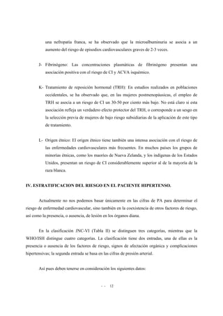 - - 12
una nefropatía franca, se ha observado que la microalbuminuria se asocia a un
aumento del riesgo de episodios cardiovasculares graves de 2-3 veces.
J- Fibrinógeno: Las concentraciones plasmáticas de fibrinógeno presentan una
asociación positiva con el riesgo de CI y ACVA isquémico.
K- Tratamiento de reposición hormonal (TRH): En estudios realizados en poblaciones
occidentales, se ha observado que, en las mujeres postmenopáusicas, el empleo de
TRH se asocia a un riesgo de CI un 30-50 por ciento más bajo. No está claro si esta
asociación refleja un verdadero efecto protector del TRH, o corresponde a un sesgo en
la selección previa de mujeres de bajo riesgo subsidiarias de la aplicación de este tipo
de tratamiento.
L- Origen étnico: El origen étnico tiene también una intensa asociación con el riesgo de
las enfermedades cardiovasculares más frecuentes. En muchos países los grupos de
minorías étnicas, como los maoríes de Nueva Zelanda, y los indígenas de los Estados
Unidos, presentan un riesgo de CI considerablemente superior al de la mayoría de la
raza blanca.
IV. ESTRATIFICACION DEL RIESGO EN EL PACIENTE HIPERTENSO.
Actualmente no nos podemos basar únicamente en las cifras de PA para determinar el
riesgo de enfermedad cardiovascular, sino también en la coexistencia de otros factores de riesgo,
así como la presencia, o ausencia, de lesión en los órganos diana.
En la clasificación JNC-VI (Tabla II) se distinguen tres categorías, mientras que la
WHO/ISH distingue cuatro categorías. La clasificación tiene dos entradas, una de ellas es la
presencia o ausencia de los factores de riesgo, signos de afectación orgánica y complicaciones
hipertensivas; la segunda entrada se basa en las cifras de presión arterial.
Así pues deben tenerse en consideración los siguientes datos:
 