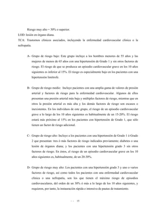 - - 15
Riesgo muy alto = 30% o superior.
LOD: lesión en órgano diana.
TCA: Trastornos clínicos asociados, incluyendo la enfermedad cardiovascular clínica o la
nefropatía.
A- Grupo de riesgo bajo: Este grupo incluye a los hombres menores de 55 años y las
mujeres de menos de 65 años con una hipertensión de Grado 1 y sin otros factores de
riesgo. El riesgo de que se produzca un episodio cardiovascular grave en los 10 años
siguientes es inferior al 15%. El riesgo es especialmente bajo en los pacientes con una
hipertensión limítrofe.
B- Grupo de riesgo medio: Incluye pacientes con una amplia gama de valores de presión
arterial y factores de riesgo para la enfermedad cardiovascular. Algunos de ellos
presentan una presión arterial más baja y múltiples factores de riesgo, mientras que en
otros la presión arterial es más alta y los demás factores de riesgo son escasos o
inexistentes. En los individuos de este grupo, el riesgo de un episodio cardiovascular
grave a lo largo de los 10 años siguientes es habitualmente de un 15-20%. El riesgo
estará más próximo al 15% en los pacientes con hipertensión de Grado 1, que sólo
tienen un factor de riesgo adicional.
C- Grupo de riesgo alto: Incluye a los pacientes con una hipertensión de Grado 1 ó Grado
2 que presentan: tres ó más factores de riesgo indicados previamente; diabetes o una
lesión de órganos diana; y los pacientes con una hipertensión grado 3 sin otros
factores de riesgo. En éstos, el riesgo de un episodio cardiovascular grave en los 10
años siguientes es, habitualmente, de un 20-30%.
D- Grupo de riesgo muy alto: Los pacientes con una hipertensión grado 3 y uno o varios
factores de riesgo, así como todos los pacientes con una enfermedad cardiovascular
clínica o una nefropatía, son los que tienen el máximo riesgo de episodios
cardiovasculares, del orden de un 30% ó más a lo largo de los 10 años siguientes, y
requieren, por tanto, la instauración rápida e intensiva de pautas de tratamiento.
 