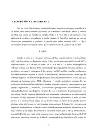 - - 16
V. HEMODINÁMICA Y ETIOPATOGENIA
Para que exista flujo de sangre a través de los vasos sanguíneos, se requiere una diferencia
de presión entre ambos extremos del circuito (en el sistémico, entre la raíz aórtica y aurícula
derecha), que supere las pérdidas de energía debidas a la viscosidad y el rozamiento. Esta
diferencia de presión es generada por la bomba cardiaca. El flujo (F) a través de un vaso, es
directamente proporcional al gradiente de presión entre ambos extremos (P1-P2 = DP) e
inversamente proporcional a la resistencia que se opone al mismo (R), según la ley de Ohm:
F = DP/R.
Cuando se aplica a la circulación sistémica, el flujo sanguíneo global o gasto cardíaco
(GC) está determinado por la presión arterial (PA) y por la resistencia periférica total (RPT),
según la fórmula: GC = PA/RPT, de donde PA = GC x RPT. El GC resulta de multiplicar el
volumen sistólico (que depende de la contractilidad y precarga) por la frecuencia cardíaca. En
condiciones normales, la mayor parte de los cambios en el GC se deben a cambios en el retorno
venoso del volumen sanguíneo al corazón, lo que determina, fundamentalmente, la precarga. El
volumen sanguíneo está influenciado por la ingesta de sal, la excreción renal de sodio y agua y la
actividad de hormonas como ADH, aldosterona y péptido natriurético auricular. En las
resistencias periféricas influyen el sistema nervioso simpático, sustancias vasoconstrictoras (por
ejemplo angiotensina II, endotelina), vasodilatadoras (prostaglandinas vasodilatadoras, óxido
nítrico, bradiquininas, etc.), la propia estructura del vaso y el fenómeno de autorregulación (ver
más abajo). Son las pequeñas arteriolas las que, al aumentar o disminuir su luz, determinan la
resistencia al flujo sanguíneo (la resistencia es inversamente proporcional al radio del vaso
elevado a la cuarta potencia, según la ley de Poiseuille). La misión de las grandes arterias
elásticas, sobre todo la aorta, es amortiguadora: almacenar parte de la eyección ventricular para
impulsarla hacia delante en la diástole, transformando la expulsión ventricular intermitente en un
flujo contínuo a los tejidos. Al disminuir la elasticidad arterial, con la edad y arteriosclerosis,
aumenta la PAS (la aorta rígida puede almacenar menos sangre en la sístole) y disminuye la PAD
(hay menos sangre que impulsar en la diástole), aumentando la presión diferencial ó presión de
 