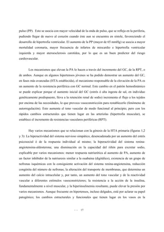 - - 17
pulso (PP). Esto se asocia con mayor velocidad de la onda de pulso, que se refleja en la periferia,
pudiendo llegar de nuevo al corazón cuando éste aun se encuentra en sístole, favoreciendo el
desarrollo de hipertrofia ventricular. El aumento de la PP (mayor de 65 mmHg) se asocia a mayor
mortalidad coronaria, mayor frecuencia de infartos de miocardio e hipertrofia ventricular
izquierda y mayor ateroesclerosis carotídea, por lo que es un buen predictor del riesgo
cardiovascular.
Los mecanismos que elevan la PA lo hacen a través del incremento del GC, de la RPT, o
de ambos. Aunque en algunos hipertensos jóvenes se ha podido demostrar un aumento del GC,
en fases más avanzadas (HTA establecida), el mecanismo responsable de la elevación de la PA es
un aumento de la resistencia periférica con GC normal. Este cambio en el patrón hemodinámico
se puede explicar porque el aumento inicial del GC (estrés ó alta ingesta de sal, en individuo
genéticamente predispuesto, lleva a la retención renal de sodio) incrementa el flujo a los tejidos
por encima de las necesidades, lo que provoca vasoconstricción para restablecerlo (fenómeno de
autorregulación). Esto aumenta el tono vascular de modo funcional al principio; pero con los
rápidos cambios estructurales que tienen lugar en las arteriolas (hipertrofia muscular), se
establece el incremento de resistencias vasculares periféricas (RPT).
Hay varios mecanismos que se relacionan con la génesis de la HTA primaria (figuras 1,2
y 3): La hiperactividad del sistema nervioso simpático, desencadenada por un aumento del estrés
psicosocial ó de la respuesta individual al mismo; la hiperactividad del sistema renina-
angiotensina-aldosterona; una disminución en la capacidad del riñón para excretar sodio,
explicable por varios mecanismos: menor respuesta natriurética al aumento de PA, aumento de
un factor inhibidor de la natriuresis similar a la ouabaina (digitálico), existencia de un grupo de
nefronas isquémicas con la consiguiente activación del sistema renina-angiotensina, reducción
congénita del número de nefronas; la alteración del transporte de membranas, que determina un
aumento del calcio intracelular y, por tanto, un aumento del tono vascular y de la reactividad
vascular a diferentes estímulos vasoconstrictores; la resistencia a la acción de la insulina,
fundamentalmente a nivel muscular, y la hiperinsulinemia resultante, puede elevar la presión por
varios mecanismos. Aunque frecuente en hipertensos, incluso delgados, está por aclarar su papel
patogénico; los cambios estructurales y funcionales que tienen lugar en los vasos en la
 