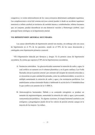 - - 21
congestiva y si existe arteriosclerosis de los vasos coronarios determinará cardiopatía isquémica.
Las complicaciones a nivel del sistema nervioso central pueden ir desde un accidente isquémico
transitorio a infarto cerebral en territorios de carótida interna o vertebrobasilar, infartos lacunares
que, en conjunto, pueden desembocar en una demencia vascular y Hemorragia cerebral, cuyo
principal factor etiológico es la hipertensión arterial.
VII. HIPERTENSION ARTERIAL SECUNDARIA
Las causas identificables de hipertensión arterial son muchas, sin embargo sólo son causa
de hipertensión en el 5% de los pacientes, siendo en el 95% de los casos desconocida y
catalogada como hipertensión primaria o esencial.
VII.1.Hipertensión inducida por fármacos y drogas: Es la primera causa de hipertensión
secundaria. Se estima que suponen el 30% de las hipertensiones secundarias.
A- Sustancias esteroideas: los glucocorticoides aumentan la retención de sodio y agua, lo
cual conlleva un aumento en el volumen plasmático y en el gasto cardiaco. Los 9-alfa
fluorados elevan la presión arterial por estimulo del receptor de mineral corticoides y
se encuentran en gran cantidad de pomadas, como las antihemorroidales; su acción es
múltiple aumentando la retención de sodio y agua y las resistencias periféricas. Los
anabolizantes actúan reteniendo fluidos e inhibiendo la acción de la 11-betahidroxilasa
lo que conlleva un aumento de la 11-DOCA.
B- Anticonceptivos hormonales: Debido a su contenido estrogénico se produce un
aumento de angiotensinógeno, aumentado la retención de sodio y agua y provocando
vasoconstricción periférica. En algunas ocasiones, la terapia hormonal sustitutiva con
estrógenos y progestágenos puede elevar los valores de presión arterial, aunque en la
mayoría de las mujeres los reduce.
 