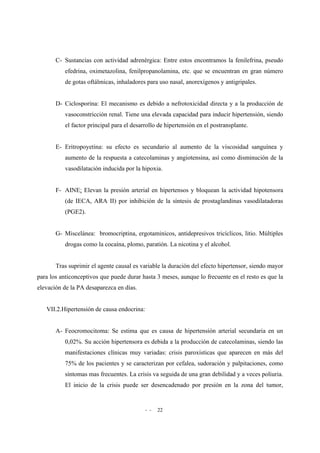 - - 22
C- Sustancias con actividad adrenérgica: Entre estos encontramos la fenilefrina, pseudo
efedrina, oximetazolina, fenilpropanolamina, etc. que se encuentran en gran número
de gotas oftálmicas, inhaladores para uso nasal, anorexígenos y antigripales.
D- Ciclosporina: El mecanismo es debido a nefrotoxicidad directa y a la producción de
vasoconstricción renal. Tiene una elevada capacidad para inducir hipertensión, siendo
el factor principal para el desarrollo de hipertensión en el postransplante.
E- Eritropoyetina: su efecto es secundario al aumento de la viscosidad sanguínea y
aumento de la respuesta a catecolaminas y angiotensina, así como disminución de la
vasodilatación inducida por la hipoxia.
F- AINE: Elevan la presión arterial en hipertensos y bloquean la actividad hipotensora
(de IECA, ARA II) por inhibición de la síntesis de prostaglandinas vasodilatadoras
(PGE2).
G- Miscelánea: bromocriptina, ergotaminicos, antidepresivos tricíclicos, litio. Múltiples
drogas como la cocaína, plomo, paratión. La nicotina y el alcohol.
Tras suprimir el agente causal es variable la duración del efecto hipertensor, siendo mayor
para los anticonceptivos que puede durar hasta 3 meses, aunque lo frecuente en el resto es que la
elevación de la PA desaparezca en días.
VII.2.Hipertensión de causa endocrina:
A- Feocromocitoma: Se estima que es causa de hipertensión arterial secundaria en un
0,02%. Su acción hipertensora es debida a la producción de catecolaminas, siendo las
manifestaciones clínicas muy variadas: crisis paroxísticas que aparecen en más del
75% de los pacientes y se caracterizan por cefalea, sudoración y palpitaciones, como
síntomas mas frecuentes. La crisis va seguida de una gran debilidad y a veces poliuria.
El inicio de la crisis puede ser desencadenado por presión en la zona del tumor,
 