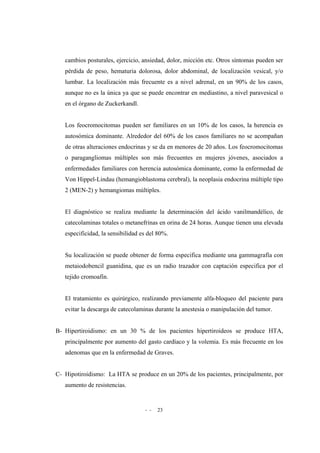 - - 23
cambios posturales, ejercicio, ansiedad, dolor, micción etc. Otros síntomas pueden ser
pérdida de peso, hematuria dolorosa, dolor abdominal, de localización vesical, y/o
lumbar. La localización más frecuente es a nivel adrenal, en un 90% de los casos,
aunque no es la única ya que se puede encontrar en mediastino, a nivel paravesical o
en el órgano de Zuckerkandl.
Los feocromocitomas pueden ser familiares en un 10% de los casos, la herencia es
autosómica dominante. Alrededor del 60% de los casos familiares no se acompañan
de otras alteraciones endocrinas y se da en menores de 20 años. Los feocromocitomas
o paragangliomas múltiples son más frecuentes en mujeres jóvenes, asociados a
enfermedades familiares con herencia autosómica dominante, como la enfermedad de
Von Hippel-Lindau (hemangioblastoma cerebral), la neoplasia endocrina múltiple tipo
2 (MEN-2) y hemangiomas múltiples.
El diagnóstico se realiza mediante la determinación del ácido vanilmandélico, de
catecolaminas totales o metanefrinas en orina de 24 horas. Aunque tienen una elevada
especificidad, la sensibilidad es del 80%.
Su localización se puede obtener de forma especifica mediante una gammagrafía con
metaiodobencil guanidina, que es un radio trazador con captación especifica por el
tejido cromoafín.
El tratamiento es quirúrgico, realizando previamente alfa-bloqueo del paciente para
evitar la descarga de catecolaminas durante la anestesia o manipulación del tumor.
B- Hipertiroidismo: en un 30 % de los pacientes hipertiroideos se produce HTA,
principalmente por aumento del gasto cardíaco y la volemia. Es más frecuente en los
adenomas que en la enfermedad de Graves.
C- Hipotiroidismo: La HTA se produce en un 20% de los pacientes, principalmente, por
aumento de resistencias.
 