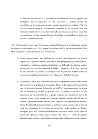- - 25
La situación más frecuente es el producido por adenomas suprarrenales, seguido de la
hiperplasia. Para el diagnóstico de estas situaciones se realizan estudios de
metabolitos de los mineralocorticoides, estudios morfológicos mediante TAC y/o
RMN o estudios isotópicos. El tratamiento dependerá de los casos, en casos con
marcada lateralización en el examen funcional o existencia de adenoma o carcinoma
será quirúrgico y si este no es posible por bilateralidad o contraindicación quirúrgica
se tratará con espironolactona.
VII.3.Hipertensión de causa renal: En ocasiones resulta difícil precisar si la enfermedad renal es
la causa o la consecuencia de la HTA, aunque la resultante final es que el mejor control de la
HTA redunda en la mayor protección de la función renal.
A- Causa parenquimatosa: son múltiples las lesiones parenquimatosas que pueden
originar HTA: glomérulo nefritis, pielonefritis, nefropatia por reflujo, nefrocalcinosis,
nefropatía por radiación, uropatias obstructivas con hidronefrosis, traumas renales,
tumores secretores de renina, síndrome de Liddle. La frecuencia de HTA en cada una
de estas entidades es variable. En cualquier caso, la presencia de HTA indica un
mayor riesgo para la evolución del proceso subyacente y de la función renal.
B- Causa vasculo-renal: Las causas más frecuentes de hipertensión vasculo-renal son la
arteriosclerosis y la displasia fibromuscular. Dentro de la displasia fibromuscular la
más frecuente es la displasia de la media, en 80-85%. Otras causas menos frecuentes
son los aneurismas y arteritis de grandes vasos. En general la existencia de una
hipertensión de estas características se puede sospechar ante hipertensión severa de
comienzo brusco, inicio antes de los 35 años en mujeres o superior a los 60 años en
varones, repercusión visceral marcada, mala respuesta a los hipotensores habituales,
clínica de enfermedad arteriosclerótica en distintos niveles, deterioro de la función
renal con inhibidores de la enzima de conversión, soplo sistólico en flancos,
retinopatía grado II-IV, asimetría en el tamaño de las siluetas renales, edema agudo de
pulmón de repetición, siendo mayor cuantos más datos se sumen. La prueba
diagnóstica más sensible y especifica es la arteriografía, pudiéndose corregir, además,
 