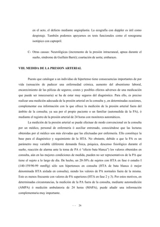 - - 26
en el acto, el defecto mediante angioplastia. La ecografía con doppler es útil como
despistaje. También podemos apoyarnos en tests funcionales como el renograma
isotópico con captopril.
C- Otras causas: Neurológicas (incremento de la presión intracraneal, apnea durante el
sueño, síndrome de Guillain Barré); coartación de aorta; embarazo.
VIII. MEDIDA DE LA PRESION ARTERIAL
Puesto que catalogar a un individuo de hipertenso tiene consecuencias importantes de por
vida (sensación de padecer una enfermedad crónica, aumento del absentismo laboral,
encarecimiento de las pólizas de seguros; costes y posibles efectos adversos de una medicación
que puede ser innecesaria) se ha de estar muy seguros del diagnóstico. Para ello, es preciso
realizar una medición adecuada de la presión arterial en la consulta y, en determinadas ocasiones,
complementar esa información con la que ofrece la medición de la presión arterial fuera del
ámbito de la consulta; ya sea por el propio paciente o un familiar (automedida de la PA), ó
mediante el registro de la presión arterial de 24 horas con monitores automáticos.
La medición de la presión arterial se puede efectuar de modo convencional en la consulta
por un médico, personal de enfermería ó auxiliar entrenado, conociéndose que las lecturas
obtenidas por el médico son más elevadas que las efectuadas por enfermería. Ello constituye la
base para el diagnóstico y seguimiento de la HTA. No obstante, debido a que la PA es un
parámetro muy variable (diferente demanda física, psíquica, descenso fisiológico durante el
sueño, reacción de alarma ante la toma de PA ó “efecto bata blanca”) los valores obtenidos en
consulta, aún en las mejores condiciones de medida, pueden no ser representativos de la PA que
tiene el sujeto a lo largo de día. De hecho, un 20-30% de sujetos con HTA en fase ó estadio I
(140-159/90-99 mmHg) sólo son hipertensos en consulta (HTA de bata blanca ó mejor
denominada HTA aislada en consulta), siendo los valores de PA normales fuera de la misma.
Esto es menos frecuente con valores de PA superiores (HTA en fase 2 y 3). Por estos motivos, en
determinadas circunstancias, la medición de la PA fuera de la consulta, mediante automedición
(AMPA) ó medición ambulatoria de 24 horas (MAPA), puede añadir una información
complementaria muy importante.
 