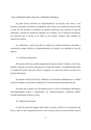 - - 27
VIII.1.MEDICION ADECUADA DE LA PRESION ARTERIAL:
Se puede realizar utilizando un esfigmomanómetro de mercurio, más exacto, o uno
aneroide, necesitando, éste último, de calibración cada 6 meses con un aparato de mercurio. Hoy
es cada vez más frecuente la utilización de aparatos electrónicos, que eliminan el sesgo del
observador y facilitan las mediciones repetidas en la consulta, ó en el domicilio del paciente.
Los monitores que se utilizan en los dedos no son exactos. Tampoco están validados los
monitores de muñeca.
Las condiciones y técnica que debe de cumplir una medición adecuada se describen a
continuación; aunque referidas al esfigmomanómetro de mercurio, son aplicables al resto de
aparatos.
A- Condiciones del paciente:
Previamente, debe estar sentado tranquilamente durante al menos 5 minutos; con el brazo
relajado y apoyado en una mesa, para qué esté a la altura del corazón, y la espalda apoyada sobre
el respaldo del asiento. Hay que colocar el manguito a la altura del corazón sea cual sea la
posición del paciente.
En pacientes mayores de 65 años, diabéticos ó en tratamiento antihipertensivo, se deben
evaluar los cambios con la postura, midiendo la PA tras dos minutos de permanecer de pié.
No tomar café ni fumar en los 30 minutos previos y evitar los estimulantes adrenérgicos
(descongestionantes nasales o anticatarrales con simpaticomiméticos). Ambientes cálidos,
evitando temperaturas extremas y ruidos.
B- Condiciones del equipo:
La bolsa de goma del manguito debe rodear, al menos, el 80% de la circunferencia del
brazo y cubrir 2/3 de la longitud del mismo; si eso no ocurre, colocar la zona de la bolsa sobre la
 