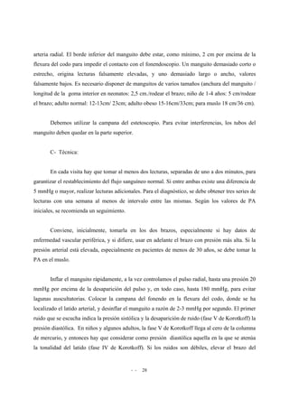 - - 28
arteria radial. El borde inferior del manguito debe estar, como mínimo, 2 cm por encima de la
flexura del codo para impedir el contacto con el fonendoscopio. Un manguito demasiado corto o
estrecho, origina lecturas falsamente elevadas, y uno demasiado largo o ancho, valores
falsamente bajos. Es necesario disponer de manguitos de varios tamaños (anchura del manguito /
longitud de la goma interior en neonatos: 2,5 cm./rodear el brazo; niño de 1-4 años: 5 cm/rodear
el brazo; adulto normal: 12-13cm/ 23cm; adulto obeso 15-16cm/33cm; para muslo 18 cm/36 cm).
Debemos utilizar la campana del estetoscopio. Para evitar interferencias, los tubos del
manguito deben quedar en la parte superior.
C- Técnica:
En cada visita hay que tomar al menos dos lecturas, separadas de uno a dos minutos, para
garantizar el restablecimiento del flujo sanguíneo normal. Si entre ambas existe una diferencia de
5 mmHg o mayor, realizar lecturas adicionales. Para el diagnóstico, se debe obtener tres series de
lecturas con una semana al menos de intervalo entre las mismas. Según los valores de PA
iniciales, se recomienda un seguimiento.
Conviene, inicialmente, tomarla en los dos brazos, especialmente si hay datos de
enfermedad vascular periférica, y si difiere, usar en adelante el brazo con presión más alta. Si la
presión arterial está elevada, especialmente en pacientes de menos de 30 años, se debe tomar la
PA en el muslo.
Inflar el manguito rápidamente, a la vez controlamos el pulso radial, hasta una presión 20
mmHg por encima de la desaparición del pulso y, en todo caso, hasta 180 mmHg, para evitar
lagunas auscultatorias. Colocar la campana del fonendo en la flexura del codo, donde se ha
localizado el latido arterial, y desinflar el manguito a razón de 2-3 mmHg por segundo. El primer
ruido que se escucha indica la presión sistólica y la desaparición de ruido (fase V de Korotkoff) la
presión diastólica. En niños y algunos adultos, la fase V de Korotkoff llega al cero de la columna
de mercurio, y entonces hay que considerar como presión diastólica aquella en la que se atenúa
la tonalidad del latido (fase IV de Korotkoff). Si los ruidos son débiles, elevar el brazo del
 