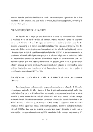 - - 29
paciente, abriendo y cerrando la mano 5-10 veces e inflar el manguito rápidamente. No se debe
redondear la cifra obtenida. Hay que anotar la presión, la posición del paciente, el brazo y el
tamaño del manguito.
VIII.2.AUTOMEDICION DE LA PA (AMPA):
La realizada por el propio paciente o familiar en su domicilio; también es muy frecuente
la medición de la PA en las oficinas de farmacia. Permite múltiples lecturas en diferentes
situaciones habituales de la vida del sujeto (se recomienda al menos dos tomas, separadas dos
minutos, al levantarse de la cama y antes de tomar el desayuno ó cualquier fármaco y otras dos
tomas antes de la cena, preferentemente el segundo y tercer día laboral). Puede distinguir entre la
HTA sostenida y la HTA de bata blanca (media ambulatoria <130/80), ayudar en la evaluación de
la respuesta a la medicación hipotensora y mejorar la adhesión del paciente al tratamiento. Exige
un entrenamiento (menor con aparatos electrónicos), seguir las recomendaciones para una
medición correcta (ver más arriba) y la selección del paciente, pues existe el posible sesgo
subjetivo de aquel que anota la cifra de PA que desea obtener, así como la posibilidad de causar
ansiedad ó determinar una obsesión por la PA. Se consideran elevados unos valores medios de
135/85 mmHg ó superiores (JNC VI, 1997).
VIII.3.MONITORIZACION AMBULATORIA DE LA PRESION ARTERIAL DE 24 HORAS
(MAPA):
Permite realizar de modo automático un gran número de lecturas (alrededor de 60) en las
circunstancias habituales de vida, y tanto en la fase de actividad como durante el sueño; pero
también interfiere con la actividad cotidiana, pues precisa detenerse para la medición, y puede
dificultar el sueño. Las cifras de PA suelen ser inferiores a las de la consulta y AMPA. Aunque
no existen valores de normalidad definidos claramente, se considera elevada una media de PA
durante la fase de actividad (7-23 horas) de 135/85 mmHg o superiores. Entre los datos
obtenidos, destaca la presencia o no de caída fisiológica de la PA durante el sueño (habitualmente
entre el 10-20%), dado que su ausencia se asocia con mayor afectación orgánica por la
hipertensión y con determinadas formas de HTA secundaria. En las personas hipertensas, la PA
 