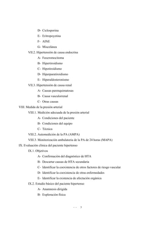 - - 3
D- Ciclosporina
E- Eritropoyetina
F- AINE
G- Miscelánea
VII.2. Hipertensión de causa endocrina
A- Feocromocitoma
B- Hipertiroidismo
C- Hipotiroidismo
D- Hiperparatiroidismo
E- Hiperaldosteronismo
VII.3. Hipertensión de causa renal
A- Causas parenquimatosas
B- Causa vasculorrenal
C- Otras causas
VIII. Medida de la presión arterial
VIII.1. Medición adecuada de la presión arterial
A- Condiciones del paciente
B- Condiciones del equipo
C- Técnica
VIII.2. Automedición de la PA (AMPA)
VIII.3. Monitorización ambulatoria de la PA de 24 horas (MAPA)
IX. Evaluación clínica del paciente hipertenso
IX.1. Objetivos
A- Confirmación del diagnóstico de HTA
B- Descartar causas de HTA secundaria
C- Identificar la coexistencia de otros factores de riesgo vascular
D- Identificar la coexistencia de otras enfermedades
E- Identificar la existencia de afectación orgánica
IX.2. Estudio básico del paciente hipertenso
A- Anamnesis dirigida
B- Exploración física
 