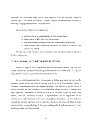 - - 30
ambulatoria se correlaciona mejor con el daño orgánico, como la hipertrofia ventricular
izquierda, que la PA tomada en consulta. La MAPA requiere un entrenamiento adecuado del
personal y los equipos tienen todavía un coste elevado.
Las indicaciones clínicas más aceptadas son:
1- Confirmación de la sospecha clínica de HTA de bata blanca.
2- Evaluación de la HTA refractaria al tratamiento.
3- Síntomas de hipotensión en pacientes con tratamiento antihipertensivo.
4- Cifras elevadas de PA mantenidas en consulta, en ausencia de datos de daño
orgánico por la HTA.
Por otra parte se ha convertido en un instrumento muy útil en la evaluación de nuevos
fármacos hipotensores.
IX. EVALUACION CLINICA DEL PACIENTE HIPERTENSO
Aunque la mayoría de los hipertensos padecen hipertensión esencial, hay que tener
siempre presente que, en algunas ocasiones, puede existir una causa curable de HTA, lo que nos
obliga, en todos los casos, a descartar dicha etiología secundaria.
De los estudios epidemiológicos poblacionales se deduce que, cuanto mayores son los
niveles de presión arterial, mayor es la gravedad y la afectación de órganos diana. Esto no es
totalmente exacto cuando se aplica de manera individual a cada paciente ya que los valores de
presión arterial no son individualmente, un buen indicador del tipo, severidad o pronóstico del
sujeto hipertenso. Posiblemente la asociación de la HTA con otros factores de riesgo, como
diabetes, obesidad, resistencia insulínica o hiperlipidemia, sea la responsable de las
complicaciones cardiovasculares observadas en la población hipertensa. Así, una evaluación
adecuada del paciente hipertenso nos va a permitir seleccionar, de forma individual, la mejor
pauta terapéutica y adecuarla al perfil de riesgo cardiovascular de cada paciente, con el claro
objetivo de reducir la morbimortalidad.
 