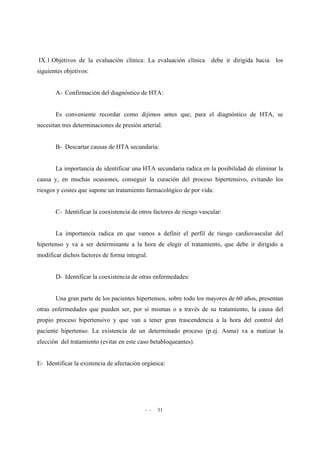 - - 31
IX.1.Objetivos de la evaluación clínica: La evaluación clínica debe ir dirigida hacia los
siguientes objetivos:
A- Confirmación del diagnóstico de HTA:
Es conveniente recordar como dijimos antes que, para el diagnóstico de HTA, se
necesitan tres determinaciones de presión arterial.
B- Descartar causas de HTA secundaria:
La importancia de identificar una HTA secundaria radica en la posibilidad de eliminar la
causa y, en muchas ocasiones, conseguir la curación del proceso hipertensivo, evitando los
riesgos y costes que supone un tratamiento farmacológico de por vida.
C- Identificar la coexistencia de otros factores de riesgo vascular:
La importancia radica en que vamos a definir el perfil de riesgo cardiovascular del
hipertenso y va a ser determinante a la hora de elegir el tratamiento, que debe ir dirigido a
modificar dichos factores de forma integral.
D- Identificar la coexistencia de otras enfermedades:
Una gran parte de los pacientes hipertensos, sobre todo los mayores de 60 años, presentan
otras enfermedades que pueden ser, por sí mismas o a través de su tratamiento, la causa del
propio proceso hipertensivo y que van a tener gran trascendencia a la hora del control del
paciente hipertenso. La existencia de un determinado proceso (p.ej. Asma) va a matizar la
elección del tratamiento (evitar en este caso betabloqueantes).
E- Identificar la existencia de afectación orgánica:
 