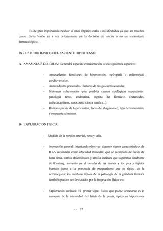 - - 32
Es de gran importancia evaluar si estos órganos están o no afectados ya que, en muchos
casos, dicha lesión va a ser determinante en la decisión de iniciar o no un tratamiento
farmacológico.
IX.2.ESTUDIO BASICO DEL PACIENTE HIPERTENSO:
A- ANAMNESIS DIRIGIDA: Se tendrá especial consideración a los siguientes aspectos:
- Antecedentes familiares de hipertensión, nefropatía o enfermedad
cardiovascular.
- Antecedentes personales, factores de riesgo cardiovascular.
- Síntomas relacionados con posibles causas etiológicas secundarias:
patología renal, endocrina, ingesta de fármacos (esteroides,
anticonceptivos, vasoconstrictores nasales...).
- Historia previa de hipertensión, fecha del diagnostico, tipo de tratamiento
y respuesta al mismo.
B- EXPLORACION FISICA:
- Medida de la presión arterial, peso y talla.
- Inspección general: Intentando objetivar algunos signos característicos de
HTA secundaria como obesidad troncular, que se acompaña de facies de
luna llena, estrías abdominales y atrofia cutánea que sugerirían síndrome
de Cushing; aumento en el tamaño de las manos y los pies y tejidos
blandos junto a la presencia de prognatismo que es típico de la
acromegalia; los cambios típicos de la patología de la glándula tiroidea
también pueden ser detectados por la inspección física; etc.
- Exploración cardiaca: El primer signo físico que puede detectarse es el
aumento de la intensidad del latido de la punta, típico en hipertensos
 