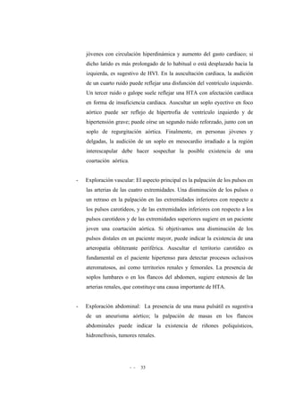 - - 33
jóvenes con circulación hiperdinámica y aumento del gasto cardiaco; si
dicho latido es más prolongado de lo habitual o está desplazado hacia la
izquierda, es sugestivo de HVI. En la auscultación cardiaca, la audición
de un cuarto ruido puede reflejar una disfunción del ventrículo izquierdo.
Un tercer ruido o galope suele reflejar una HTA con afectación cardíaca
en forma de insuficiencia cardiaca. Auscultar un soplo eyectivo en foco
aórtico puede ser reflejo de hipertrofia de ventrículo izquierdo y de
hipertensión grave; puede oírse un segundo ruido reforzado, junto con un
soplo de regurgitación aórtica. Finalmente, en personas jóvenes y
delgadas, la audición de un soplo en mesocardio irradiado a la región
interescapular debe hacer sospechar la posible existencia de una
coartación aórtica.
- Exploración vascular: El aspecto principal es la palpación de los pulsos en
las arterias de las cuatro extremidades. Una disminución de los pulsos o
un retraso en la palpación en las extremidades inferiores con respecto a
los pulsos carotídeos, y de las extremidades inferiores con respecto a los
pulsos carotídeos y de las extremidades superiores sugiere en un paciente
joven una coartación aórtica. Si objetivamos una disminución de los
pulsos distales en un paciente mayor, puede indicar la existencia de una
arteropatía obliterante periférica. Auscultar el territorio carotídeo es
fundamental en el paciente hipertenso para detectar procesos oclusivos
ateromatosos, así como territorios renales y femorales. La presencia de
soplos lumbares o en los flancos del abdomen, sugiere estenosis de las
arterias renales, que constituye una causa importante de HTA.
- Exploración abdominal: La presencia de una masa pulsátil es sugestiva
de un aneurisma aórtico; la palpación de masas en los flancos
abdominales puede indicar la existencia de riñones poliquísticos,
hidronefrosis, tumores renales.
 