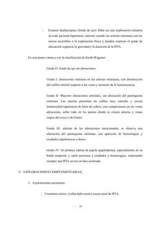 - - 34
- Examen funduscópico (fondo de ojo): Debe ser una exploración rutinaria
en todo paciente hipertenso, máxime cuando las arterias retinianas son las
únicas accesibles a la exploración física y pueden expresar el grado de
afectación orgánica, la gravedad y la duración de la HTA.
En este punto vamos a ver la clasificación de Keith-Wagener:
Grado O: fondo de ojo sin alteraciones.
Grado I: alteraciones mínimas en las arterias retinianas, con disminución
del calibre arterial respecto a las venas y aumento de la luminiscencia.
Grado II: Mayores alteraciones arteriales, sin afectación del parénquima
retiniano. Las arterias presentan un calibre muy estrecho y escasa
luminosidad (apariencia de hilos de cobre), con compresiones en las venas
adyacentes, sobre todo en los puntos donde se cruzan arterias y venas
(signo del cruce o de Gunn).
Grado III: además de las alteraciones mencionadas, se observa una
afectación del parénquima retiniano, con aparición de hemorragias y
exudados algodonosos o duros.
Grado IV: Se produce edema de papila (papiledema), especialmente en su
borde temporal, y suele asociarse a exudados y hemorragias, expresando
siempre una HTA severa en fase acelerada.
C- EXPLORACIONES COMPLEMENTARIAS:
1- Exploraciones necesarias:
- Creatinina sérica: evalúa daño renal o causa renal de HTA.
 
