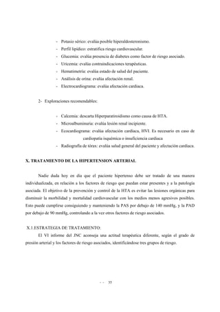 - - 35
- Potasio sérico: evalúa posible hiperaldosteronismo.
- Perfil lipídico: estratifica riesgo cardiovascular.
- Glucemia: evalúa presencia de diabetes como factor de riesgo asociado.
- Uricemia: evalúa contraindicaciones terapéuticas.
- Hematimetría: evalúa estado de salud del paciente.
- Análisis de orina: evalúa afectación renal.
- Electrocardiograma: evalúa afectación cardiaca.
2- Exploraciones recomendables:
- Calcemia: descarta Hiperparatiroidismo como causa de HTA.
- Microalbuminuria: evalúa lesión renal incipiente.
- Ecocardiograma: evalúa afectación cardíaca, HVI. Es necesario en caso de
cardiopatía isquémica o insuficiencia cardiaca
- Radiografía de tórax: evalúa salud general del paciente y afectación cardiaca.
X. TRATAMIENTO DE LA HIPERTENSION ARTERIAL
Nadie duda hoy en día que el paciente hipertenso debe ser tratado de una manera
individualizada, en relación a los factores de riesgo que puedan estar presentes y a la patología
asociada. El objetivo de la prevención y control de la HTA es evitar las lesiones orgánicas para
disminuir la morbilidad y mortalidad cardiovascular con los medios menos agresivos posibles.
Esto puede cumplirse consiguiendo y manteniendo la PAS por debajo de 140 mmHg, y la PAD
por debajo de 90 mmHg, controlando a la vez otros factores de riesgo asociados.
X.1.ESTRATEGIA DE TRATAMIENTO:
El VI informe del JNC aconseja una actitud terapéutica diferente, según el grado de
presión arterial y los factores de riesgo asociados, identificándose tres grupos de riesgo.
 