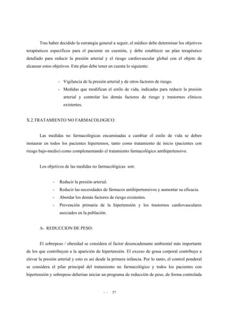 - - 37
Tras haber decidido la estrategia general a seguir, el médico debe determinar los objetivos
terapéuticos específicos para el paciente en cuestión, y debe establecer un plan terapéutico
detallado para reducir la presión arterial y el riesgo cardiovascular global con el objeto de
alcanzar estos objetivos. Este plan debe tener en cuenta lo siguiente:
- Vigilancia de la presión arterial y de otros factores de riesgo.
- Medidas que modifican el estilo de vida, indicadas para reducir la presión
arterial y controlar los demás factores de riesgo y trastornos clínicos
existentes.
X.2.TRATAMIENTO NO FARMACOLOGICO:
Las medidas no farmacológicas encaminadas a cambiar el estilo de vida se deben
instaurar en todos los pacientes hipertensos, tanto como tratamiento de inicio (pacientes con
riesgo bajo-medio) como complementando el tratamiento farmacológico antihipertensivo.
Los objetivos de las medidas no farmacológicas son:
- Reducir la presión arterial.
- Reducir las necesidades de fármacos antihipertensivos y aumentar su eficacia.
- Abordar los demás factores de riesgo existentes.
- Prevención primaria de la hipertensión y los trastornos cardiovasculares
asociados en la población.
A- REDUCCION DE PESO:
El sobrepeso / obesidad se considera el factor desencadenante ambiental más importante
de los que contribuyen a la aparición de hipertensión. El exceso de grasa corporal contribuye a
elevar la presión arterial y esto es así desde la primera infancia. Por lo tanto, el control ponderal
se considera el pilar principal del tratamiento no farmacológico y todos los pacientes con
hipertensión y sobrepeso deberían iniciar un programa de reducción de peso, de forma controlada
 