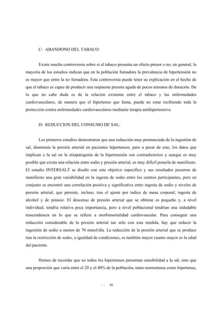 - - 39
C- ABANDONO DEL TABACO:
Existe mucha controversia sobre si el tabaco presenta un efecto presor o no; en general, la
mayoría de los estudios indican que en la población fumadora la prevalencia de hipertensión no
es mayor que entre la no fumadora. Esta controversia puede tener su explicación en el hecho de
que el tabaco es capaz de producir una respuesta presora aguda de pocos minutos de duración. De
lo que no cabe duda es de la relación existente entre el tabaco y las enfermedades
cardiovasculares, de manera que el hipertenso que fuma, puede no estar recibiendo toda la
protección contra enfermedades cardiovasculares mediante terapia antihipertensiva.
D- REDUCCION DEL CONSUMO DE SAL:
Los primeros estudios demostraron que una reducción muy pronunciada de la ingestión de
sal, disminuía la presión arterial en pacientes hipertensos, pero a pesar de esto, los datos que
implican a la sal en la etiopatogenia de la hipertensión son contradictorios y aunque es muy
posible que exista una relación entre sodio y presión arterial, es muy difícil ponerla de manifiesto.
El estudio INTERSALT se diseñó con este objetivo específico y sus resultados pusieron de
manifiesto una gran variabilidad en la ingesta de sodio entre los centros participantes, pero en
conjunto se encontró una correlación positiva y significativa entre ingesta de sodio y niveles de
presión arterial, que persiste, incluso, tras el ajuste por índice de masa corporal, ingesta de
alcohol y de potasio. El descenso de presión arterial que se obtiene es pequeño y, a nivel
individual, tendría relativa poca importancia, pero a nivel poblacional tendrían una indudable
trascendencia en lo que se refiere a morbimortalidad cardiovascular. Para conseguir una
reducción considerable de la presión arterial tan sólo con esta medida, hay que reducir la
ingestión de sodio a menos de 70 mmol/día. La reducción de la presión arterial que se produce
tras la restricción de sodio, a igualdad de condiciones, es también mayor cuanto mayor es la edad
del paciente.
Hemos de recordar que no todos los hipertensos presentan sensibilidad a la sal, sino que
una proporción que varía entre el 20 y el 40% de la población, tanto normotensa como hipertensa,
 