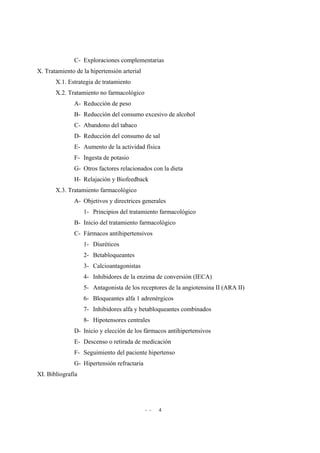 - - 4
C- Exploraciones complementarias
X. Tratamiento de la hipertensión arterial
X.1. Estrategia de tratamiento
X.2. Tratamiento no farmacológico
A- Reducción de peso
B- Reducción del consumo excesivo de alcohol
C- Abandono del tabaco
D- Reducción del consumo de sal
E- Aumento de la actividad física
F- Ingesta de potasio
G- Otros factores relacionados con la dieta
H- Relajación y Biofeedback
X.3. Tratamiento farmacológico
A- Objetivos y directrices generales
1- Principios del tratamiento farmacológico
B- Inicio del tratamiento farmacológico
C- Fármacos antihipertensivos
1- Diuréticos
2- Betabloqueantes
3- Calcioantagonistas
4- Inhibidores de la enzima de conversión (IECA)
5- Antagonista de los receptores de la angiotensina II (ARA II)
6- Bloqueantes alfa 1 adrenérgicos
7- Inhibidores alfa y betabloqueantes combinados
8- Hipotensores centrales
D- Inicio y elección de los fármacos antihipertensivos
E- Descenso o retirada de medicación
F- Seguimiento del paciente hipertenso
G- Hipertensión refractaria
XI. Bibliografía
 