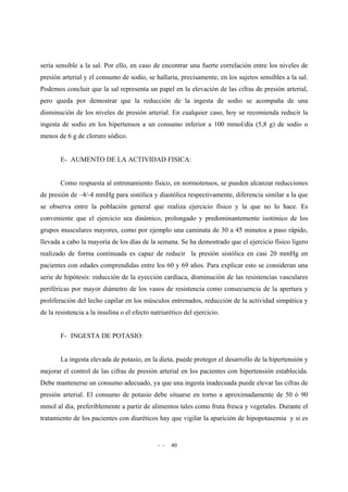 - - 40
sería sensible a la sal. Por ello, en caso de encontrar una fuerte correlación entre los niveles de
presión arterial y el consumo de sodio, se hallaría, precisamente, en los sujetos sensibles a la sal.
Podemos concluir que la sal representa un papel en la elevación de las cifras de presión arterial,
pero queda por demostrar que la reducción de la ingesta de sodio se acompaña de una
disminución de los niveles de presión arterial. En cualquier caso, hoy se recomienda reducir la
ingesta de sodio en los hipertensos a un consumo inferior a 100 mmol/día (5,8 g) de sodio o
menos de 6 g de cloruro sódico.
E- AUMENTO DE LA ACTIVIDAD FISICA:
Como respuesta al entrenamiento físico, en normotensos, se pueden alcanzar reducciones
de presión de –4/-4 mmHg para sistólica y diastólica respectivamente, diferencia similar a la que
se observa entre la población general que realiza ejercicio físico y la que no lo hace. Es
conveniente que el ejercicio sea dinámico, prolongado y predominantemente isotónico de los
grupos musculares mayores, como por ejemplo una caminata de 30 a 45 minutos a paso rápido,
llevada a cabo la mayoría de los días de la semana. Se ha demostrado que el ejercicio físico ligero
realizado de forma continuada es capaz de reducir la presión sistólica en casi 20 mmHg en
pacientes con edades comprendidas entre los 60 y 69 años. Para explicar esto se consideran una
serie de hipótesis: reducción de la eyección cardíaca, disminución de las resistencias vasculares
periféricas por mayor diámetro de los vasos de resistencia como consecuencia de la apertura y
proliferación del lecho capilar en los músculos entrenados, reducción de la actividad simpática y
de la resistencia a la insulina o el efecto natriurético del ejercicio.
F- INGESTA DE POTASIO:
La ingesta elevada de potasio, en la dieta, puede proteger el desarrollo de la hipertensión y
mejorar el control de las cifras de presión arterial en los pacientes con hipertensión establecida.
Debe mantenerse un consumo adecuado, ya que una ingesta inadecuada puede elevar las cifras de
presión arterial. El consumo de potasio debe situarse en torno a aproximadamente de 50 ó 90
mmol al día, preferiblemente a partir de alimentos tales como fruta fresca y vegetales. Durante el
tratamiento de los pacientes con diuréticos hay que vigilar la aparición de hipopotasemia y si es
 