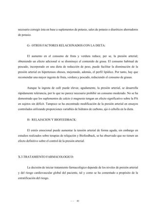 - - 41
necesario corregir ésta en base a suplementos de potasio, sales de potasio o diuréticos ahorradores
de potasio.
G- OTROS FACTORES RELACIONADOS CON LA DIETA:
El aumento en el consumo de fruta y verdura reduce, per se, la presión arterial;
obteniendo un efecto adicional si se disminuye el contenido de grasa. El consumo habitual de
pescado, incorporado en una dieta de reducción de peso, puede facilitar la disminución de la
presión arterial en hipertensos obesos, mejorando, además, el perfil lipídico. Por tanto, hay que
recomendar una mayor ingesta de fruta, verdura y pescado, reduciendo el consumo de grasas.
Aunque la ingesta de café puede elevar, agudamente, la presión arterial, se desarrolla
rápidamente tolerancia, por lo que no parece necesario prohibir un consumo moderado. No se ha
demostrado que los suplementos de calcio ó magnesio tengan un efecto significativo sobre la PA
en sujetos sin déficit. Tampoco se ha encontrado modificación de la presión arterial en ensayos
controlados utilizando proporciones variables de hidratos de carbono, ajo ó cebolla en la dieta.
H- RELAJACION Y BIOFEEDBACK:
El estrés emocional puede aumentar la tensión arterial de forma aguda, sin embargo en
estudios realizados sobre terapias de relajación y Biofeedback, se ha observado que no tienen un
efecto definitivo sobre el control de la presión arterial.
X.3.TRATAMIENTO FARMACOLOGICO:
La decisión de iniciar tratamiento farmacológico depende de los niveles de presión arterial
y del riesgo cardiovascular global del paciente, tal y como se ha comentado a propósito de la
estratificación del riesgo.
 