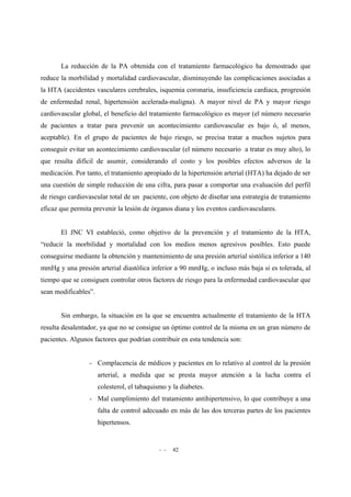 - - 42
La reducción de la PA obtenida con el tratamiento farmacológico ha demostrado que
reduce la morbilidad y mortalidad cardiovascular, disminuyendo las complicaciones asociadas a
la HTA (accidentes vasculares cerebrales, isquemia coronaria, insuficiencia cardiaca, progresión
de enfermedad renal, hipertensión acelerada-maligna). A mayor nivel de PA y mayor riesgo
cardiovascular global, el beneficio del tratamiento farmacológico es mayor (el número necesario
de pacientes a tratar para prevenir un acontecimiento cardiovascular es bajo ó, al menos,
aceptable). En el grupo de pacientes de bajo riesgo, se precisa tratar a muchos sujetos para
conseguir evitar un acontecimiento cardiovascular (el número necesario a tratar es muy alto), lo
que resulta difícil de asumir, considerando el costo y los posibles efectos adversos de la
medicación. Por tanto, el tratamiento apropiado de la hipertensión arterial (HTA) ha dejado de ser
una cuestión de simple reducción de una cifra, para pasar a comportar una evaluación del perfil
de riesgo cardiovascular total de un paciente, con objeto de diseñar una estrategia de tratamiento
eficaz que permita prevenir la lesión de órganos diana y los eventos cardiovasculares.
El JNC VI estableció, como objetivo de la prevención y el tratamiento de la HTA,
“reducir la morbilidad y mortalidad con los medios menos agresivos posibles. Esto puede
conseguirse mediante la obtención y mantenimiento de una presión arterial sistólica inferior a 140
mmHg y una presión arterial diastólica inferior a 90 mmHg, o incluso más baja si es tolerada, al
tiempo que se consiguen controlar otros factores de riesgo para la enfermedad cardiovascular que
sean modificables”.
Sin embargo, la situación en la que se encuentra actualmente el tratamiento de la HTA
resulta desalentador, ya que no se consigue un óptimo control de la misma en un gran número de
pacientes. Algunos factores que podrían contribuir en esta tendencia son:
- Complacencia de médicos y pacientes en lo relativo al control de la presión
arterial, a medida que se presta mayor atención a la lucha contra el
colesterol, el tabaquismo y la diabetes.
- Mal cumplimiento del tratamiento antihipertensivo, lo que contribuye a una
falta de control adecuado en más de las dos terceras partes de los pacientes
hipertensos.
 
