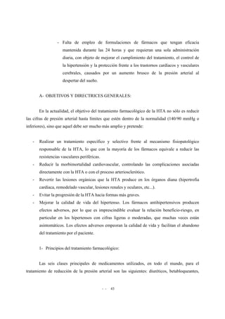 - - 43
- Falta de empleo de formulaciones de fármacos que tengan eficacia
mantenida durante las 24 horas y que requieran una sola administración
diaria, con objeto de mejorar el cumplimiento del tratamiento, el control de
la hipertensión y la protección frente a los trastornos cardíacos y vasculares
cerebrales, causados por un aumento brusco de la presión arterial al
despertar del sueño.
A- OBJETIVOS Y DIRECTRICES GENERALES:
En la actualidad, el objetivo del tratamiento farmacológico de la HTA no sólo es reducir
las cifras de presión arterial hasta límites que estén dentro de la normalidad (140/90 mmHg o
inferiores), sino que aquel debe ser mucho más amplio y pretende:
- Realizar un tratamiento específico y selectivo frente al mecanismo fisiopatológico
responsable de la HTA, lo que con la mayoría de los fármacos equivale a reducir las
resistencias vasculares periféricas.
- Reducir la morbimortalidad cardiovascular, controlando las complicaciones asociadas
directamente con la HTA o con el proceso arteriosclerótico.
- Revertir las lesiones orgánicas que la HTA produce en los órganos diana (hipertrofia
cardíaca, remodelado vascular, lesiones renales y oculares, etc...).
- Evitar la progresión de la HTA hacia formas más graves.
- Mejorar la calidad de vida del hipertenso. Los fármacos antihipertensivos producen
efectos adversos, por lo que es imprescindible evaluar la relación beneficio-riesgo, en
particular en los hipertensos con cifras ligeras o moderadas, que muchas veces están
asintomáticos. Los efectos adversos empeoran la calidad de vida y facilitan el abandono
del tratamiento por el paciente.
1- Principios del tratamiento farmacológico:
Las seis clases principales de medicamentos utilizados, en todo el mundo, para el
tratamiento de reducción de la presión arterial son las siguientes: diuréticos, betabloqueantes,
 