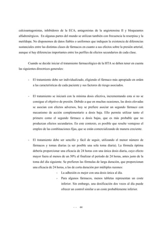 - - 44
calcioantagonistas, inhibidores de la ECA, antagonistas de la angiotensina II y bloqueantes
alfadrenérgicos. En algunas partes del mundo se utilizan también con frecuencia la reserpina y la
metildopa. No disponemos de datos fiables o uniformes que indiquen la existencia de diferencias
sustanciales entre las distintas clases de fármacos en cuanto a sus efectos sobre la presión arterial,
aunque sí hay diferencias importantes entre los perfiles de efectos secundarios de cada clase.
Cuando se decide iniciar el tratamiento farmacológico de la HTA se deben tener en cuenta
las siguientes directrices generales:
- El tratamiento debe ser individualizado, eligiendo el fármaco más apropiado en orden
a las características de cada paciente y sus factores de riesgo asociados.
- El tratamiento se iniciará con la mínima dosis efectiva, incrementando esta si no se
consigue el objetivo de presión. Debido a que en muchas ocasiones, las dosis elevadas
se asocian con efectos adversos, hoy se prefiere asociar un segundo fármaco con
mecanismo de acción complementario a dosis baja. Ello permite utilizar tanto el
primero como el segundo fármaco a dosis bajas, que es más probable que no
produzcan efectos secundarios. En este contexto, es posible que resulte ventajoso el
empleo de las combinaciones fijas, que se están comercializando de manera creciente.
- El tratamiento debe ser sencillo y fácil de seguir, utilizando el menor número de
fármacos y tomas diarias (a ser posible una sola toma diaria). La fórmula óptima
debería proporcionar una eficacia de 24 horas con una única dosis diaria, cuyo efecto
mayor fuera al menos de un 50% al finalizar el período de 24 horas, antes justo de la
toma del día siguiente. Se prefieren las fórmulas de larga duración, que proporcionan
una eficacia de 24 horas, a las de corta duración por múltiples razones:
- La adhesión es mejor con una dosis única al día.
- Para algunos fármacos, menos tabletas representan un coste
inferior. Sin embargo, una dosificación dos veces al día puede
ofrecer un control similar a un coste probablemente inferior.
 