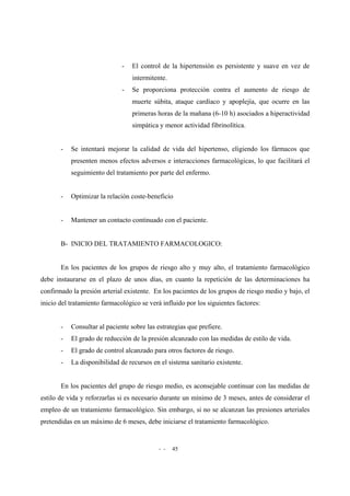 - - 45
- El control de la hipertensión es persistente y suave en vez de
intermitente.
- Se proporciona protección contra el aumento de riesgo de
muerte súbita, ataque cardíaco y apoplejía, que ocurre en las
primeras horas de la mañana (6-10 h) asociados a hiperactividad
simpática y menor actividad fibrinolítica.
- Se intentará mejorar la calidad de vida del hipertenso, eligiendo los fármacos que
presenten menos efectos adversos e interacciones farmacológicas, lo que facilitará el
seguimiento del tratamiento por parte del enfermo.
- Optimizar la relación coste-beneficio
- Mantener un contacto continuado con el paciente.
B- INICIO DEL TRATAMIENTO FARMACOLOGICO:
En los pacientes de los grupos de riesgo alto y muy alto, el tratamiento farmacológico
debe instaurarse en el plazo de unos días, en cuanto la repetición de las determinaciones ha
confirmado la presión arterial existente. En los pacientes de los grupos de riesgo medio y bajo, el
inicio del tratamiento farmacológico se verá influido por los siguientes factores:
- Consultar al paciente sobre las estrategias que prefiere.
- El grado de reducción de la presión alcanzado con las medidas de estilo de vida.
- El grado de control alcanzado para otros factores de riesgo.
- La disponibilidad de recursos en el sistema sanitario existente.
En los pacientes del grupo de riesgo medio, es aconsejable continuar con las medidas de
estilo de vida y reforzarlas si es necesario durante un mínimo de 3 meses, antes de considerar el
empleo de un tratamiento farmacológico. Sin embargo, si no se alcanzan las presiones arteriales
pretendidas en un máximo de 6 meses, debe iniciarse el tratamiento farmacológico.
 