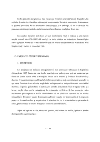 - - 46
En los pacientes del grupo de bajo riesgo que presenten una hipertensión de grado I, las
medidas de estilo de vida deben utilizarse de manera asidua durante 6 meses antes de considerar
la posible aplicación de un tratamiento farmacológico. Sin embargo, si no se alcanzan las
presiones arteriales pretendidas, debe instaurarse la medicación en el plazo de un año.
En aquellos pacientes diabéticos y/o con insuficiencia renal o cardiaca y una presión
arterial normal alta (130-139/85-89 mmHg), se debe plantear un tratamiento farmacológico
activo y precoz, puesto que se ha demostrado que con ello se reduce la rapidez de deterioro de la
función renal y mejora el pronostico vital.
C- FARMACOS ANTIHIPERTENSIVOS:
1- DIURETICOS
Los diuréticos son fármacos antihipertensivos bien conocidos y utilizados en la práctica
clínica desde 1957. Dentro de esta familia terapéutica se incluyen una serie de sustancias que
tienen en común actuar sobre el transporte iónico en la neurona y favorecer la natriuresis y
diuresis. El mecanismo responsable del efecto hipotensor aún no está completamente aclarado, ya
que estos fármacos tienen además propiedades antihipertensivas independientes de su actividad
diurética. Se piensa que el efecto es debido, por un lado, a la perdida renal de agua y sodio y a
largo y medio plazo por la reducción de las resistencias periféricas. Se han propuesto varios
mecanismos para explicar la acción vasodilatadora de los diuréticos: descenso de los niveles
intracelulares de sodio y calcio, disminución del tono vascular por disminución de la respuesta
presora a la noradrenalina y angiotensina II, disminución de la actomiosina en presencia de
calcio, promoción de la síntesis de algunas sustancias vasodilatadoras.
Según su lugar de acción, estructura química, mecanismo de acción y potencia pueden
distinguirse los siguientes tipos :
 