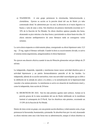 - - 47
a) TIAZIDICOS: A este grupo pertenecen la clorotiazida, hidroclorotiazida y
clortalidona. Ejercen su acción en la porción distal del asa de Henle y/o tubo
contorneado distal. Se administran por vía oral, la absorción en el tracto digestivo es
buena y varía de unas a otras. Son diuréticos de potencia intermedia (excretan un 5-
10% de la fracción de Na filtrada). Su efecto diurético aparece pasadas dos horas,
alcanzando su pico máximo a las doce horas y persistiendo su efecto hasta tres días. El
efecto máximo antihipertensivo de estos fármacos tarda en conseguirse varias
semanas.
La curva dosis-respuesta es relativamente plana, consiguiendo su efecto hipotensor entre 12,5
mg - 25 mg, según el fármaco utilizado. Cuando la dosis es excesivamente elevada, se activa
el sistema renina-angiotensina, antagonizandose el efecto hipotensor.
No ejercen una diuresis efectiva cuando la tasa de filtración glomerular está por debajo de 25
ml/min.
La indapamida, clopamida, xipamida y metolazona tienen menor actividad diurética pero si
actividad hipotensora y un patrón farmacodinámico parecido al de las tiazidas. La
indapamida, además de su acción natriurética, tiene una actividad vasorrelajante que se debe a
la inhibición de la entrada de calcio a la célula y a la normalización de la hiperreactividad
vascular a las aminas presoras. La metolazona es activa en situación de insuficiencia renal y,
como la indapamida, tiene acción de 24 horas
b) DIURETICOS DE ASA: Son los más potentes agentes natri uréticos. Actúan en la
porción gruesa de la rama ascendente del asa de Henle inhibiendo en la membrana
luminal el cotransporte de Cl-Na-K. Son los diuréticos más potentes, excretando un
15-20% de la fracción de Na filtrada.
Dentro de éstos existe un grupo, con una potente acción diurética y relativamente corta, al que
pertenecen la furosemida, bumetamida y piretanida. Se absorben bien por vía oral, alcanzando
su efecto máximo entre una ó dos horas tras su administración, aunque el efecto diurético se
 