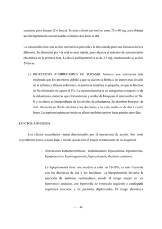 - - 48
mantiene poco tiempo (2-6 horas). Se usan a dosis que oscilan entre 20 y 40 mg. para obtener
acción hipotensora son necesarias al menos dos dosis al día.
La torasemida tiene una acción natriurética parecida a la furosemida pero una farmacocinética
diferente. Su absorción por vía oral es muy rápida, pues alcanza el máximo de concentración
plasmática en la primera hora. La dosis antihipertensiva es de 2,5 mg, manteniendo su acción
24 horas.
c) DIURETICOS AHORRADORES DE POTASIO: Inducen una natriuresis más
moderada que los anteriores debido a que su acción se limita a las partes más distales
de la nefrona y túbulos colectores, su potencia diurética es pequeña, ya que la fracción
de Na eliminada no supera el 5%. La espironolactona es un antagonista competitivo de
la aldosterona, mientras que el triamterene y amilorida bloquean el intercambio de Na-
K y su efecto es independiente de los niveles de aldosterona. Se absorben bien por vía
oral. Alcanzan su efecto máximo a las dos horas y su vida media es de dos a cuatro
horas. La espironolactona no inicia su efecto antihipertensivo hasta pasado unos días.
EFECTOS ADVERSOS:
Los efectos secundarios vienen determinados por el mecanismo de acción. Son dosis
dependientes (raros a dosis bajas), siendo quizás éste el mayor determinante de su magnitud:
- Alteraciones hidroelectrolíticas: deshidratación, hipovolemia, hiponatremia,
hipopotasemia, hipomagnesemia, hipercalcemia, alcalosis, azotemia.
La hipopotasemia tiene una incidencia entre un 10-50%, es más frecuente
con los diuréticos de asa y los tiazídicos. La hipopotasemia favorece la
aparición de arritmias ventriculares, siendo el riesgo mayor en los
hipertensos ancianos, con hipertrofia de ventrículo izquierdo o cardiopatía
isquémica asociada, y en pacientes digitalizados. El riesgo disminuye
 