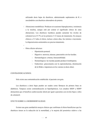 - - 49
utilizando dosis bajas de diuréticos, administrando suplementos de K o
asociándolos con diuréticos ahorradores de potasio.
- Alteraciones metabólicas: Producen en ocasiones hiperglucemia y resistencia
a la insulina, aunque está por aclarar el significado clínico de estas
alteraciones. Los diuréticos tiazídicos pueden aumentar los niveles de
colesterol en el 5-7% en los primeros 3-12 meses de tratamiento. En ensayos
clínicos a 3-5 años el efecto, incluso a dosis altas, fue mínimo o inexistente.
La hiperuricemia asintomática no precisa tratamiento.
-
- Otros efectos adversos:
- Hipotensión postural.
- Digestivo: anorexia, náuseas, pancreatitis con las tiazidas.
- Dermatológicos: eritema, fotosensibilidad.
- Hematológicos: las tiazidas pueden producir trombopenia.
- Endocrinos: ginecomastia con la espironolactona, disminución
de la líbido e impotencia en los varones (a dosis altas).
CONTRAINDICACIONES:
Solo existe una contraindicación establecida: el paciente con gota.
Los diuréticos a dosis bajas pueden ser usados como fármacos de primera línea en
diabéticos. Tampoco existe contraindicación en hiperlipémicos. Los estudios SHEP y HDFP
demuestran que el beneficio cardiovascular afectó por igual a pacientes con niveles bajos o altos
de colesterol.
EFECTO SOBRE LA MORBIMORTALIDAD:
Existen una gran cantidad de ensayos clínicos que confirman el efecto beneficioso que los
diuréticos tienen en la reducción de la mortalidad, y la mejoría del pronóstico relativo a las
 