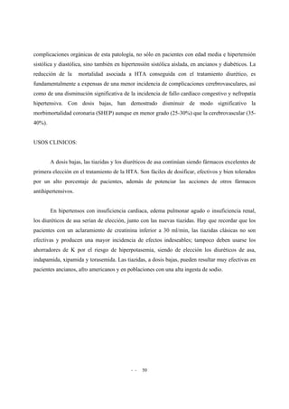 - - 50
complicaciones orgánicas de esta patología, no sólo en pacientes con edad media e hipertensión
sistólica y diastólica, sino también en hipertensión sistólica aislada, en ancianos y diabéticos. La
reducción de la mortalidad asociada a HTA conseguida con el tratamiento diurético, es
fundamentalmente a expensas de una menor incidencia de complicaciones cerebrovasculares, así
como de una disminución significativa de la incidencia de fallo cardíaco congestivo y nefropatía
hipertensiva. Con dosis bajas, han demostrado disminuir de modo significativo la
morbimortalidad coronaria (SHEP) aunque en menor grado (25-30%) que la cerebrovascular (35-
40%).
USOS CLINICOS:
A dosis bajas, las tiazidas y los diuréticos de asa continúan siendo fármacos excelentes de
primera elección en el tratamiento de la HTA. Son fáciles de dosificar, efectivos y bien tolerados
por un alto porcentaje de pacientes, además de potenciar las acciones de otros fármacos
antihipertensivos.
En hipertensos con insuficiencia cardiaca, edema pulmonar agudo o insuficiencia renal,
los diuréticos de asa serían de elección, junto con las nuevas tiazidas. Hay que recordar que los
pacientes con un aclaramiento de creatinina inferior a 30 ml/min, las tiazidas clásicas no son
efectivas y producen una mayor incidencia de efectos indeseables; tampoco deben usarse los
ahorradores de K por el riesgo de hiperpotasemia, siendo de elección los diuréticos de asa,
indapamida, xipamida y torasemida. Las tiazidas, a dosis bajas, pueden resultar muy efectivas en
pacientes ancianos, afro americanos y en poblaciones con una alta ingesta de sodio.
 