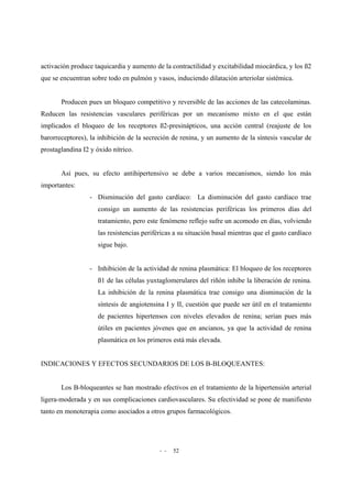 - - 52
activación produce taquicardia y aumento de la contractilidad y excitabilidad miocárdica, y los ß2
que se encuentran sobre todo en pulmón y vasos, induciendo dilatación arteriolar sistémica.
Producen pues un bloqueo competitivo y reversible de las acciones de las catecolaminas.
Reducen las resistencias vasculares periféricas por un mecanismo mixto en el que están
implicados el bloqueo de los receptores ß2-presinápticos, una acción central (reajuste de los
barorreceptores), la inhibición de la secreción de renina, y un aumento de la síntesis vascular de
prostaglandina I2 y óxido nítrico.
Así pues, su efecto antihipertensivo se debe a varios mecanismos, siendo los más
importantes:
- Disminución del gasto cardíaco: La disminución del gasto cardíaco trae
consigo un aumento de las resistencias periféricas los primeros días del
tratamiento, pero este fenómeno reflejo sufre un acomodo en días, volviendo
las resistencias periféricas a su situación basal mientras que el gasto cardíaco
sigue bajo.
- Inhibición de la actividad de renina plasmática: El bloqueo de los receptores
ß1 de las células yuxtaglomerulares del riñón inhibe la liberación de renina.
La inhibición de la renina plasmática trae consigo una disminución de la
síntesis de angiotensina I y II, cuestión que puede ser útil en el tratamiento
de pacientes hipertensos con niveles elevados de renina; serían pues más
útiles en pacientes jóvenes que en ancianos, ya que la actividad de renina
plasmática en los primeros está más elevada.
INDICACIONES Y EFECTOS SECUNDARIOS DE LOS B-BLOQUEANTES:
Los B-bloqueantes se han mostrado efectivos en el tratamiento de la hipertensión arterial
ligera-moderada y en sus complicaciones cardiovasculares. Su efectividad se pone de manifiesto
tanto en monoterapia como asociados a otros grupos farmacológicos.
 