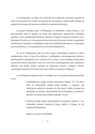 - - 53
Los ß-bloqueantes son útiles en la reducción de la hipertrofia ventricular izquierda así
como en la prevención de reinfarto en pacientes que previamente lo habían tenido. Reducen la
progresión de las placas de ateroma en modelos de experimentación animal.
En general responden mejor a ß-bloqueantes los hipertensos varones blancos, y son
particularmente útiles en aquellos con renina alta, palpitaciones, taquiarritmias, cardiopatía
isquémica, estrés, ansiedad, hipertiroidismo, glaucoma o migraña. En general se prefieren los ß-
bloqueantes ß1-selectivos y los que permiten una única dosis al día, pues facilitan el seguimiento
del tratamiento. Asociados a vasodilatadores reducen la actividad neurohormonal y la taquicardia,
que estos producen, a la vez que potencian su actividad antihipertensiva.
El uso de ß-bloqueantes junto con otros grupos farmacológicos potencia su efecto
antihipertensivo, éste es el caso de su adición a: vasodilatadores, calcioantagonistas, diuréticos,
alfa-bloqueantes y antagonistas de los receptores AT-1; si bien, su uso con alguno de ellos puede
causar ciertos efectos indeseables, como en el caso de los calcioantagonistas, tipo verapamilo y
diltiazem, que pueden producir episodios de bradicardia extrema y bloqueos aurículo-
ventriculares avanzados, de la misma manera que cuando se usan junto a la digoxina.
Los ß-bloqueantes presentan efectos secundarios que en ocasiones podrían desaconsejar
su uso:
- Cardiodepresores: pueden producir bradicardia y bloqueo A-V. Su efecto
sobre la contractilidad cardiaca puede producir, o empeorar, una
insuficiencia cardiaca en pacientes con bajo gasto. Estudios recientes han
demostrado, no obstante, efectos beneficiosos de bisoprolol y carvedilol en
pacientes con insuficiencia cardiaca moderada y severa.
- Pulmonar: pueden originar broncoespasmo en pacientes asmáticos, o con
enfermedad pulmonar obstructiva crónica, debido al bloqueo de los
receptores ß2 pulmonares.
- Digestivos: nauseas, estreñimiento.
 