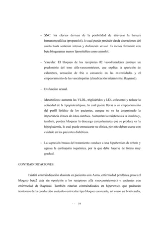 - - 54
- SNC: los efectos derivan de la posibilidad de atravesar la barrera
hematoencefálica (propanolol), lo cual puede producir desde alteraciones del
sueño hasta sedación intensa y disfunción sexual. Es menos frecuente con
beta bloqueantes menos liposolubles como atenolol.
- Vascular: El bloqueo de los receptores ß2 vasodilatadores produce un
predominio del tono alfa-vasoconstrictor, que explica la aparición de
calambres, sensación de frío o cansancio en las extremidades y el
empeoramiento de las vasculopatías (claudicación intermitente, Raynaud).
- Disfunción sexual.
- Metabólicos: aumenta las VLDL, triglicéridos y LDL-colesterol y reduce la
actividad de la lipoproteinlipasa, lo cual puede llevar a un empeoramiento
del perfil lipídico de los pacientes, aunque no se ha determinado la
importancia clínica de éstos cambios. Aumentan la resistencia a la insulina y,
también, pueden bloquear la descarga catecolamínica que se produce en la
hipoglucemia, lo cual puede enmascarar su clínica, por esto deben usarse con
cuidado en los pacientes diabéticos.
- La supresión brusca del tratamiento conduce a una hipertensión de rebote y
agrava la cardiopatía isquémica, por la que debe hacerse de forma muy
gradual.
CONTRAINDICACIONES:
Existirá contraindicación absoluta en pacientes con Asma, enfermedad periférica grave (el
bloqueo beta2 deja sin oposición a los receptores alfa vasoconstrictores) y pacientes con
enfermedad de Raynaud. También estarían contraindicados en hipertensos que padezcan
trastornos de la conducción aurículo-ventricular tipo bloqueo avanzado, así como en bradicardia,
 