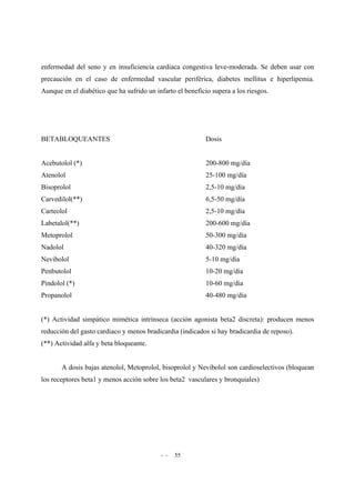 - - 55
enfermedad del seno y en insuficiencia cardiaca congestiva leve-moderada. Se deben usar con
precaución en el caso de enfermedad vascular periférica, diabetes mellitus e hiperlipemia.
Aunque en el diabético que ha sufrido un infarto el beneficio supera a los riesgos.
BETABLOQUEANTES Dosis
Acebutolol (*) 200-800 mg/día
Atenolol 25-100 mg/día
Bisoprolol 2,5-10 mg/día
Carvedilol(**) 6,5-50 mg/día
Carteolol 2,5-10 mg/día
Labetalol(**) 200-600 mg/día
Metoprolol 50-300 mg/día
Nadolol 40-320 mg/día
Nevibolol 5-10 mg/día
Penbutolol 10-20 mg/día
Pindolol (*) 10-60 mg/día
Propanolol 40-480 mg/día
(*) Actividad simpático mimética intrínseca (acción agonista beta2 discreta): producen menos
reducción del gasto cardiaco y menos bradicardia (indicados si hay bradicardia de reposo).
(**) Actividad alfa y beta bloqueante.
A dosis bajas atenolol, Metoprolol, bisoprolol y Nevibolol son cardioselectivos (bloquean
los receptores beta1 y menos acción sobre los beta2 vasculares y bronquiales)
 