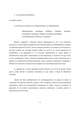 - - 56
3- CALCIOANTAGONISTAS.
CLASIFICACION:
La clasificación más básica es en dihidropiridinas y no dihidropiridinas:
- Dihidropiridinas: amlodipino, felodipino, Isradipino, lacidipino,
lercanidipino, nicardipino, nifedipino, nisoldipino, nitrandipino.
- No dihidropiridinas: Diltiazem y Verapamilo.
Mientras verapamilo y diltiazem reducen modestamente la PA y las resistencias
periféricas, sin efecto depresor significativo de la función cardiaca, las dihidropiridinas ocasionan
un importante descenso de la PA y de las resistencias periféricas, con aumento de la frecuencia y
del gasto cardiaco por actividad simpática refleja, así como de los niveles plasmáticos de
norepinefrina y de angiotensina II. La activación neurohormonal se reduce durante la
administración a largo plazo, manteniéndose el efecto hipotensor, al contrario de lo que ocurre
con los vasodilatadores clásicos. Además las dihidropiridinas tienen un efecto natriurético que se
produce sin modificación del filtrado glomerular y que se mantiene a largo plazo. Verapamilo y
Diltiazem no estimulan el sistema nervioso simpático ni la actividad plasmática de renina.
La magnitud de su efecto hipotensor guarda relación con el nivel de presión arterial
previo, siendo mínima en pacientes normotensos, lo que reduce el riesgo de hipotensión
ortostática.
Además del efecto antihipertensivo, los calcioantagonistas son capaces de reducir el
crecimiento del ventrículo izquierdo y algunos, como verapamil y diltiazem, tienen propiedades
antiarrítmicas además de las propiedades antianginosas en global. Aunque no modifican la
progresión de las lesiones ateroscleróticas coronarias establecidas, si podrían retrasar la
progresión de nuevas lesiones.
 