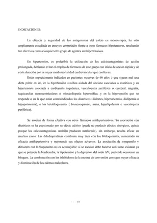- - 57
INDICACIONES:
La eficacia y seguridad de los antagonistas del calcio en monoterapia, ha sido
ampliamente estudiada en ensayos controlados frente a otros fármacos hipotensores, resultando
tan efectivos como cualquier otro grupo de agentes antihipertensivos.
En hipertensión, es preferible la utilización de los calcioantagonistas de acción
prolongada, debiendo evitar el empleo de fármacos de este grupo con inicio de acción rápida y de
corta duración por la mayor morbimortalidad cardiovascular que conllevan.
Están especialmente indicados en pacientes mayores de 60 años o que siguen mal una
dieta pobre en sal, en la hipertensión sistólica aislada del anciano asociados a diuréticos y en
hipertensión asociada a cardiopatía isquémica, vasculopatía periférica o cerebral, migraña,
taquicardias supraventriculares o miocardiopatía hipertrófica, y en la hipertensión que no
responde o en la que están contraindicados los diuréticos (diabetes, hiperuricemia, dislipemia o
hipopotasemia), o los betabloqueantes ( broncoespasmo, asma, hiperlipidemia o vasculopatía
periférica).
Se asocian de forma efectiva con otros fármacos antihipertensivos. Su asociación con
diuréticos se ha cuestionado por su efecto aditivo (puede no producir efectos sinérgicos, quizás
porque los calcioantagonistas también producen natriuresis), sin embargo, resulta eficaz en
muchos casos. Las dihidropiridinas combinan muy bien con los ß-bloqueantes, aumentado su
eficacia antihipertensiva y mejorando sus efectos adversos. La asociación de verapamilo y
diltiazem con ß-bloqueantes no es aconsejable; si se asocian debe hacerse con sumo cuidado ya
que se potencia la bradicardia, la hipotensión y la depresión del nodo AV, pudiendo ocasionar un
bloqueo. La combinación con los inhibidores de la enzima de conversión consigue mayor eficacia
y disminución de los edemas maleolares.
 