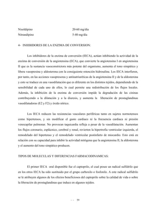 - - 59
Nisoldipino 20-60 mg/día
Nitrandipino 5-40 mg/día
4- INHIBIDORES DE LA ENZIMA DE CONVERSION:
Los inhibidores de la enzima de conversión (IECA), actúan inhibiendo la actividad de la
enzima de conversión de la angiotensina (ECA), que convierte la angiotensina I en angiotensina
II que es la sustancia vasoconstrictora más potente del organismo, aumenta el tono simpático y
libera vasopresina y aldosterona con la consiguiente retención hidrosalina. Los IECA interfieren,
por tanto, en las acciones vasopresoras y antinatriuréticas de la angiotensina II y de la aldosterona
y esto se traduce en una vasodilatación que es diferente en los distintos tejidos, dependiendo de la
sensibilidad de cada uno de ellos, lo cual permite una redistribución de los flujos locales.
Además, la inhibición de la enzima de conversión impide la degradación de las cininas
contribuyendo a la dilatación y a la diuresis, y aumenta la liberación de prostaglandinas
vasodilatadoras (E2 y F2) y óxido nítrico.
Los IECA reducen las resistencias vasculares periféricas tanto en sujetos normotensos
como hipertensos, y sin modificar el gasto cardiaco ni la frecuencia cardiaca ni presión
venocapilar pulmonar. No provocan taquicardia refleja a pesar de la vasodilatación. Aumentan
los flujos coronario, esplácnico, cerebral y renal, revierten la hipertrofia ventricular izquierda, el
remodelado del hipertenso y el remodelado ventricular postinfarto de miocardio. Esto está en
relación con su capacidad para inhibir la actividad mitógena que la angiotensina II, la aldosterona
y el aumento del tono simpático producen.
TIPOS DE MOLECULAS Y DIFERENCIAS FARMACODINAMICAS:
El primer IECA oral disponible fue el captoprilo, el cual posee un radical sulfidrilo que
en los otros IECA ha sido sustituido por el grupo carboxilo o fosfonilo. A este radical sulfidrilo
se le atribuyen algunos de los efectos beneficiosos del captoprilo sobre la calidad de vida o sobre
la liberación de prostaglandinas que induce en algunos tejidos.
 