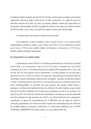 - - 6
de población adulta estudiada, que fué la de 35 a 64 años, mientras que los estudios anteriormente
mencionados abarcaron edades a partir de los 18 años, incluyendo o no, según los casos, los
individuos mayores de 65 años. Así pues, en conjunto, podemos estimar que la prevalencia en
nuestro país oscila alrededor del 20% en la población adulta (18 a 65 años) si se utiliza el criterio
de 160/95 mmHg y que se eleva a más del 30% cuando se utiliza el de 140/90 mmHg.
I.2.Conlleva unos costes directos e indirectos muy elevados.
I.3.Su detección y control razonable es fácil. A pesar de ello, en un reciente estudio
epidemiológico realizado en España, a gran escala, sólo el 44.5 % de los hipertensos conocían
que lo eran, el 72% de éstos estaban tratados con fármacos y, únicamente, el 15.5% de los
tratados estaban controlados óptimamente.
II. CONCEPTO Y CLASIFICACION
La hipertensión arterial (HTA) es un síndrome caracterizado por elevación de la presión
arterial (PA) y sus consecuencias. Sólo en un 5% de casos se encuentra una causa (HTA
secundaria); en el resto, no se puede demostrar una etiología (HTA primaria); pero se cree, cada
día más, que son varios procesos aún no identificados, y con base genética, los que dan lugar a
elevación de la PA. La HTA es un factor de riesgo muy importante para el desarrollo futuro de
enfermedad vascular (enfermedad cerebrovascular, cardiopatía coronaria, insuficiencia cardíaca
ó renal). La relación entre las cifras de PA y el riesgo cardiovascular es contínua (a mayor nivel,
mayor morbimortalidad), no existiendo una línea divisoria entre presión arterial normal o
patológica. La definición de hipertensión arterial es arbitraria. El umbral elegido es aquel a partir
del cual los beneficios obtenidos con la intervención, sobrepasan a los de la no actuación. A lo
largo de los años, los valores de corte han ido reduciéndose a medida que se han ido obteniendo
más datos referentes al valor pronóstico de la HTA y los efectos beneficiosos de su tratamiento.
Actualmente, se siguen las recomendaciones de la OMS-SIH, que con objeto de reducir la
confusión y proporcionar a los clínicos de todo el mundo unas recomendaciones más uniformes,
ha acordado adoptar en principio la definición y la clasificación establecidas por el JOINT
NATIONAL COMMITTEE de Estados Unidos en su sexto informe (JNC VI).
 