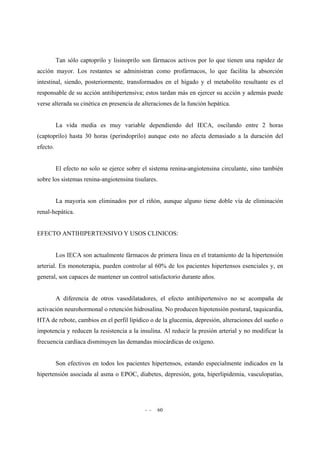 - - 60
Tan sólo captoprilo y lisinoprilo son fármacos activos por lo que tienen una rapidez de
acción mayor. Los restantes se administran como profármacos, lo que facilita la absorción
intestinal, siendo, posteriormente, transformados en el hígado y el metabolito resultante es el
responsable de su acción antihipertensiva; estos tardan más en ejercer su acción y además puede
verse alterada su cinética en presencia de alteraciones de la función hepática.
La vida media es muy variable dependiendo del IECA, oscilando entre 2 horas
(captoprilo) hasta 30 horas (perindoprilo) aunque esto no afecta demasiado a la duración del
efecto.
El efecto no solo se ejerce sobre el sistema renina-angiotensina circulante, sino también
sobre los sistemas renina-angiotensina tisulares.
La mayoría son eliminados por el riñón, aunque alguno tiene doble vía de eliminación
renal-hepática.
EFECTO ANTIHIPERTENSIVO Y USOS CLINICOS:
Los IECA son actualmente fármacos de primera línea en el tratamiento de la hipertensión
arterial. En monoterapia, pueden controlar al 60% de los pacientes hipertensos esenciales y, en
general, son capaces de mantener un control satisfactorio durante años.
A diferencia de otros vasodilatadores, el efecto antihipertensivo no se acompaña de
activación neurohormonal o retención hidrosalina. No producen hipotensión postural, taquicardia,
HTA de rebote, cambios en el perfil lipídico o de la glucemia, depresión, alteraciones del sueño o
impotencia y reducen la resistencia a la insulina. Al reducir la presión arterial y no modificar la
frecuencia cardíaca disminuyen las demandas miocárdicas de oxígeno.
Son efectivos en todos los pacientes hipertensos, estando especialmente indicados en la
hipertensión asociada al asma o EPOC, diabetes, depresión, gota, hiperlipidemia, vasculopatías,
 