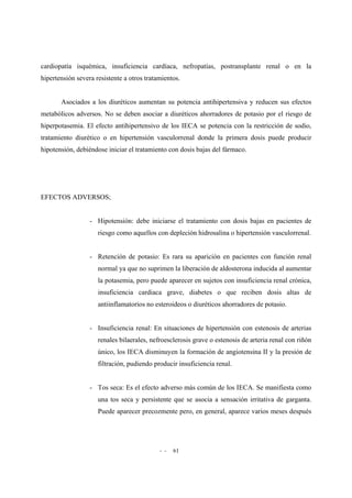 - - 61
cardiopatía isquémica, insuficiencia cardíaca, nefropatías, postransplante renal o en la
hipertensión severa resistente a otros tratamientos.
Asociados a los diuréticos aumentan su potencia antihipertensiva y reducen sus efectos
metabólicos adversos. No se deben asociar a diuréticos ahorradores de potasio por el riesgo de
hiperpotasemia. El efecto antihipertensivo de los IECA se potencia con la restricción de sodio,
tratamiento diurético o en hipertensión vasculorrenal donde la primera dosis puede producir
hipotensión, debiéndose iniciar el tratamiento con dosis bajas del fármaco.
EFECTOS ADVERSOS;
- Hipotensión: debe iniciarse el tratamiento con dosis bajas en pacientes de
riesgo como aquellos con depleción hidrosalina o hipertensión vasculorrenal.
- Retención de potasio: Es rara su aparición en pacientes con función renal
normal ya que no suprimen la liberación de aldosterona inducida al aumentar
la potasemia, pero puede aparecer en sujetos con insuficiencia renal crónica,
insuficiencia cardiaca grave, diabetes o que reciben dosis altas de
antiinflamatorios no esteroideos o diuréticos ahorradores de potasio.
- Insuficiencia renal: En situaciones de hipertensión con estenosis de arterias
renales bilaerales, nefroesclerosis grave o estenosis de arteria renal con riñón
único, los IECA disminuyen la formación de angiotensina II y la presión de
filtración, pudiendo producir insuficiencia renal.
- Tos seca: Es el efecto adverso más común de los IECA. Se manifiesta como
una tos seca y persistente que se asocia a sensación irritativa de garganta.
Puede aparecer precozmente pero, en general, aparece varios meses después
 