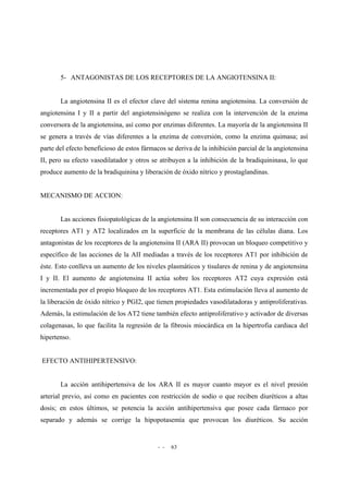 - - 63
5- ANTAGONISTAS DE LOS RECEPTORES DE LA ANGIOTENSINA II:
La angiotensina II es el efector clave del sistema renina angiotensina. La conversión de
angiotensina I y II a partir del angiotensinógeno se realiza con la intervención de la enzima
conversora de la angiotensina, así como por enzimas diferentes. La mayoría de la angiotensina II
se genera a través de vías diferentes a la enzima de conversión, como la enzima quimasa; así
parte del efecto beneficioso de estos fármacos se deriva de la inhibición parcial de la angiotensina
II, pero su efecto vasodilatador y otros se atribuyen a la inhibición de la bradiquininasa, lo que
produce aumento de la bradiquinina y liberación de óxido nítrico y prostaglandinas.
MECANISMO DE ACCION:
Las acciones fisiopatológicas de la angiotensina II son consecuencia de su interacción con
receptores AT1 y AT2 localizados en la superficie de la membrana de las células diana. Los
antagonistas de los receptores de la angiotensina II (ARA II) provocan un bloqueo competitivo y
específico de las acciones de la AII mediadas a través de los receptores AT1 por inhibición de
éste. Esto conlleva un aumento de los niveles plasmáticos y tisulares de renina y de angiotensina
I y II. El aumento de angiotensina II actúa sobre los receptores AT2 cuya expresión está
incrementada por el propio bloqueo de los receptores AT1. Esta estimulación lleva al aumento de
la liberación de óxido nítrico y PGI2, que tienen propiedades vasodilatadoras y antiproliferativas.
Además, la estimulación de los AT2 tiene también efecto antiproliferativo y activador de diversas
colagenasas, lo que facilita la regresión de la fibrosis miocárdica en la hipertrofia cardiaca del
hipertenso.
EFECTO ANTIHIPERTENSIVO:
La acción antihipertensiva de los ARA II es mayor cuanto mayor es el nivel presión
arterial previo, así como en pacientes con restricción de sodio o que reciben diuréticos a altas
dosis; en estos últimos, se potencia la acción antihipertensiva que posee cada fármaco por
separado y además se corrige la hipopotasemia que provocan los diuréticos. Su acción
 