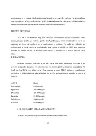- - 64
antihipertensiva es gradual e independiente de la edad, sexo o raza del paciente y se acompaña de
una regresión de la hipertrofia cardíaca y del remodelado vascular. No provoca hipertensión de
rebote al suspender el tratamiento ni aumento de la frecuencia cardiaca.
EFECTOS ADVERSOS:
Los ARA II son fármacos muy bien tolerados, con mínimos efectos secundarios, como
astenia, mareo y cefalea. Al contrario que los IECA, dado que no tienen acción sobre la vía de las
quininas, el riesgo de producir tos o angioedema es mínimo. No debe ser indicado en
embarazadas y puede producir insuficiencia renal aguda reversible en HTA con estenosis
bilateral de arterias renales, en nefroesclerosis severa o estenosis de la arteria renal en riñón
único.
INDICACIONES:
Su buena tolerancia convierte a los ARA II en una buena alternativa a los IECA, en
especial en aquellos pacientes con intolerancia a los mismos por tos, urticaria o angioedema. Al
igual que los IECA, son útiles en la HTA asociada a asma, EPOC, diabetes, vasculopatías
periféricas o hiperlipidemias, potenciándose su acción antihipertensiva cuando se asocia a
tiazidas.
ARA II Dosis
Candesartan 4-16 mg/día
Eprosartan 300-600 mg/día
Irbesartán 150-300 mg/día
Losartán 50-100 mg/día
Telmisartan 20-80 mg/día
Valsartán 80-160 mg/día
6- BLOQUEANTES ALFA 1 ADRENERGICOS:
Los alfa 1 bloqueantes que actualmente están comercializados son:
 