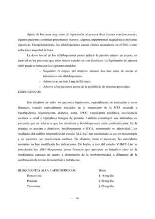 - - 66
Aparte de los casos muy raros de hipotensión de primera dosis (menor con doxazosina),
algunos pacientes continúan presentando mareo y, algunos, experimentan taquicardia o molestias
digestivas. Excepcionalmente, los alfabloqueantes causan efectos secundarios en el SNC, como
sedación o sequedad de boca.
La dosis inicial de los alfabloqueantes puede reducir la presión arterial en exceso, en
especial en los pacientes que están siendo tratados ya con diuréticos. La hipotensión de primera
dosis puede evitarse con las siguientes medidas:
- Suspender el empleo del diurético durante dos días antes de iniciar el
tratamiento con alfabloqueantes.
- Administrar tan sólo 1 mg del fármaco.
- Advertir a los pacientes acerca de la posibilidad de síntomas posturales.
USOS CLINICOS:
Son efectivos en todos los pacientes hipertensos, especialmente en asociación a otros
fármacos, estando especialmente indicados en el tratamiento de la HTA asociada a
hiperlipidemia, hiperuricemia, diabetes, asma, EPOC, vasculopatía periférica, insuficiencia
cardíaca o renal e hiperplasia benigna de próstata. También constituyen una alternativa en
pacientes que no toleran o que los diuréticos y betabloqueantes están contraindicados. En la
práctica se asocian a diuréticos, betabloqueantes o IECA, aumentando su efectividad. Los
resultados del análisis intermediod del estudio ALLHAT han cuestionado su uso en monoterapia
y en pacientes con insuficiencia cardiaca. No obstante, hasta el momento, las autoridades
sanitarias no han modificado las indicaciones. De hecho, a raíz del estudio V-HeFT-I no se
consideraba los alfa-1-bloqueantes como fármacos que aportaran un beneficio claro en la
insuficiencia cardiaca en cuanto a disminución de la morbimortalidad, a diferencia de la
combinación de nitrato de isosorbide e hidralacina.
BLOQUEANTES ALFA 1 ADRENERGICOS Dosis
Doxazosina 1-16 mg/día
Prazosín 2-30 mg/día
Terazosina 1-20 mg/día
 