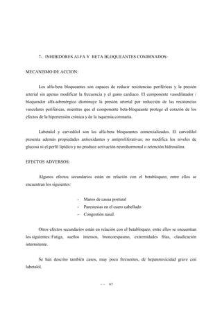 - - 67
7- INHIBIDORES ALFA Y BETA BLOQUEANTES COMBINADOS:
MECANISMO DE ACCION:
Los alfa-beta bloqueantes son capaces de reducir resistencias periféricas y la presión
arterial sin apenas modificar la frecuencia y el gasto cardiaco. El componente vasodilatador /
bloqueador alfa-adrenérgico disminuye la presión arterial por reducción de las resistencias
vasculares periféricas, mientras que el componente beta-bloqueante protege el corazón de los
efectos de la hipertensión crónica y de la isquemia coronaria.
Labetalol y carvedilol son los alfa-beta bloqueantes comercializados. El carvedilol
presenta además propiedades antioxidantes y antiproliferativas; no modifica los niveles de
glucosa ni el perfil lipídico y no produce activación neurohormonal o retención hidrosalina.
EFECTOS ADVERSOS:
Algunos efectos secundarios están en relación con el betabloqueo; entre ellos se
encuentran los siguientes:
- Mareo de causa postural
- Parestesias en el cuero cabelludo
- Congestión nasal.
Otros efectos secundarios están en relación con el betabloqueo, entre ellos se encuentran
los siguientes: Fatiga, sueños intensos, broncoespasmo, extremidades frías, claudicación
intermitente.
Se han descrito también casos, muy poco frecuentes, de hepatotoxicidad grave con
labetalol.
 