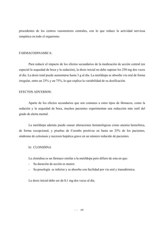 - - 69
procedentes de los centros vasomotores centrales, con lo que reduce la actividad nerviosa
simpática en todo el organismo.
FARMACODINAMICA:
Para reducir el impacto de los efectos secundarios de la medicación de acción central (en
especial la sequedad de boca y la sedación), la dosis inicial no debe superar los 250 mg dos veces
al día. La dosis total puede aumentarse hasta 3 g al día. La metildopa se absorbe vía oral de forma
irregular, entre un 25% y un 75%, lo que explica la variabilidad de su dosificación.
EFECTOS ADVERSOS:
Aparte de los efectos secundarios que son comunes a estos tipos de fármacos, como la
sedación y la sequedad de boca, muchos pacientes experimentan una reducción más sutil del
grado de alerta mental.
La metildopa además puede causar alteraciones hematológicas como anemia hemolítica,
de forma excepcional, y pruebas de Coombs positivas en hasta un 25% de los pacientes,
síndrome de colostasis y necrosis hepática grave en un número reducido de pacientes.
b) CLONIDINA
La clonidina es un fármaco similar a la metildopa pero difiere de esta en que:
- Su duración de acción es menor.
- Su posología es inferior y se absorbe con facilidad por vía oral y transdérmica.
La dosis inicial debe ser de 0,1 mg dos veces al día.
 